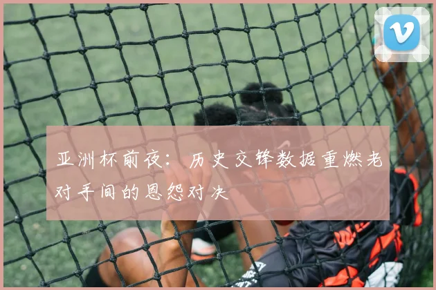 亚洲杯前夜：历史交锋数据重燃老对手间的恩怨对决 - 搜狐体育推荐