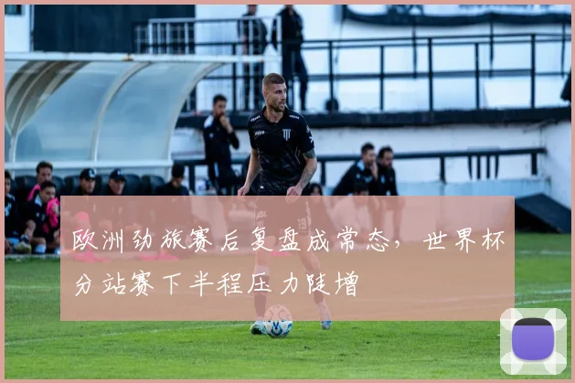 欧洲劲旅赛后复盘成常态,世界杯分站赛下半程压力陡增 - 搜狐体育推荐