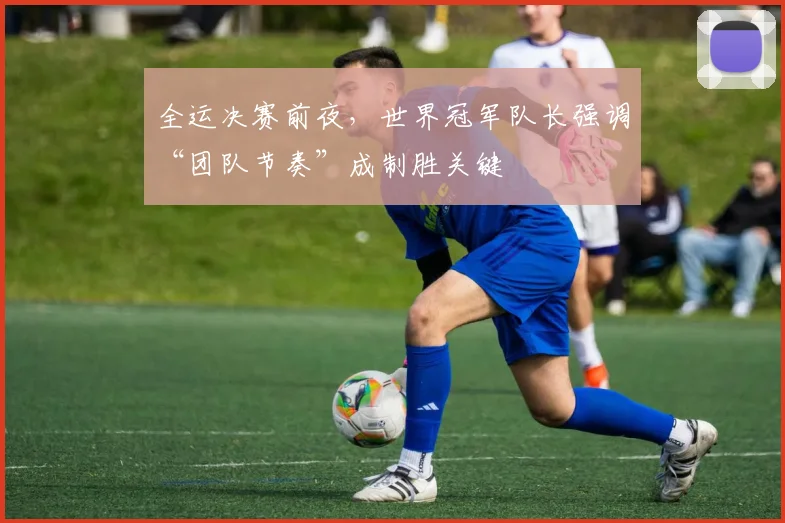 全运决赛前夜，世界冠军队长强调“团队节奏”成制胜关键 - 搜狐体育推荐
