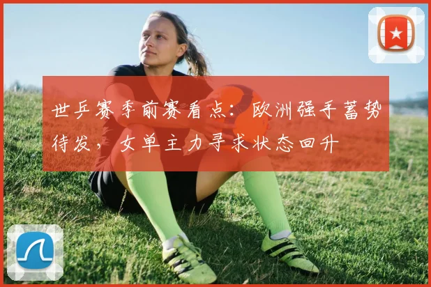世乒赛季前赛看点:欧洲强手蓄势待发,女单主力寻求状态回升 - 搜狐体育推荐