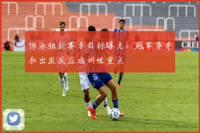 仰泳组新赛季目标曝光,冠军争夺和出发反应成训练重点 - 搜狐体育推荐