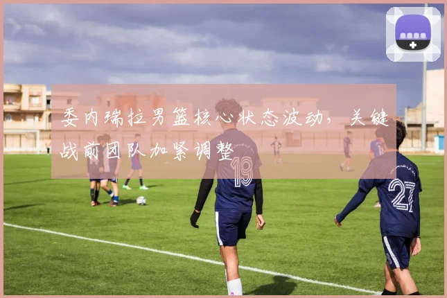 委内瑞拉男篮核心状态波动，关键战前团队加紧调整 - 搜狐体育推荐