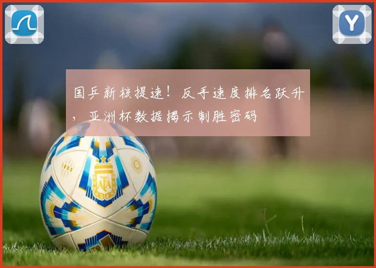 国乒新核提速!反手速度排名跃升,亚洲杯数据揭示制胜密码 - 搜狐体育推荐