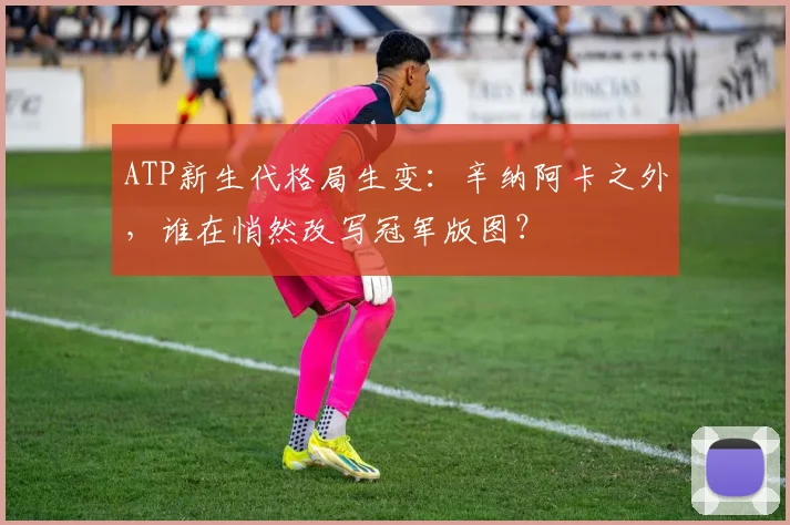 ATP新生代格局生变:辛纳阿卡之外,谁在悄然改写冠军版图? - 搜狐体育推荐