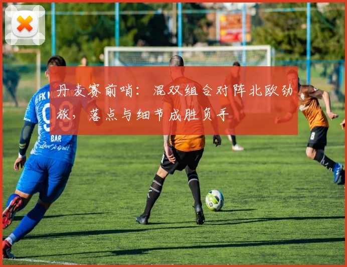 丹麦赛前哨:混双组合对阵北欧劲旅,落点与细节成胜负手 - 搜狐体育推荐