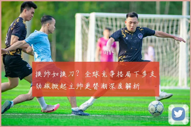 换帅如换刀？全球竞争格局下多支劲旅掀起主帅更替潮深度解析 - 搜狐体育推荐