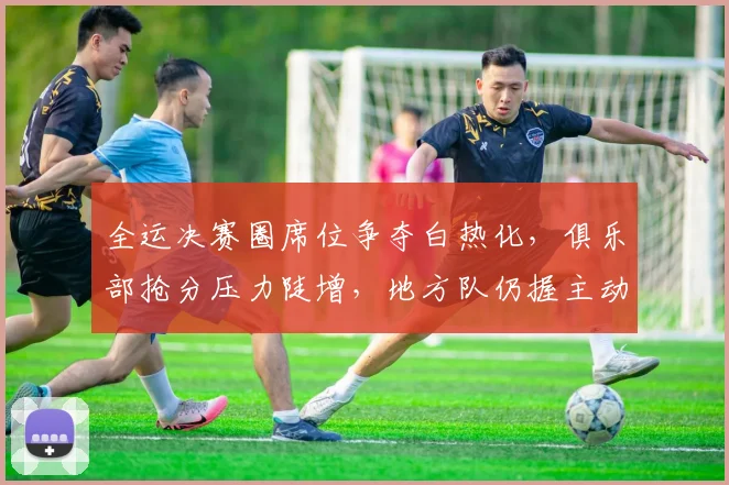 全运决赛圈席位争夺白热化,俱乐部抢分压力陡增,地方队仍握主动权 - 搜狐体育推荐