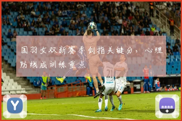 国羽女双新赛季剑指关键分，心理防线成训练重点 - 搜狐体育资讯