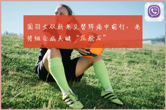 国羽女双新老交替阵痛中前行，老将组合成关键“压舱石” - 搜狐体育资讯