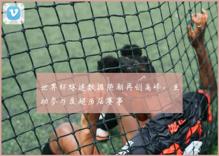 世界杯球迷数据热潮再创高峰，互动参与度超历届赛事 - 搜狐体育推荐