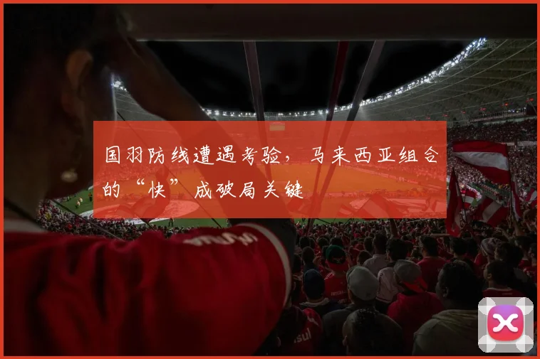 国羽防线遭遇考验，马来西亚组合的“快”成破局关键 - 搜狐体育资讯