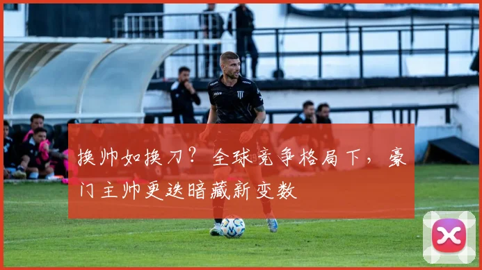 换帅如换刀?全球竞争格局下,豪门主帅更迭暗藏新变数 - 搜狐体育推荐