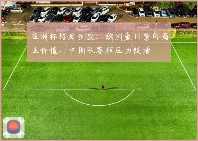 亚洲杯格局生变:欧洲豪门紧盯商业价值,中国队赛程压力陡增 - 搜狐体育推荐