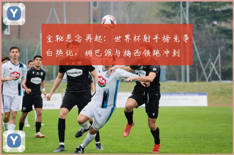 金靴悬念再起:世界杯射手榜竞争白热化,姆巴佩与梅西领跑冲刺 - 搜狐体育推荐
