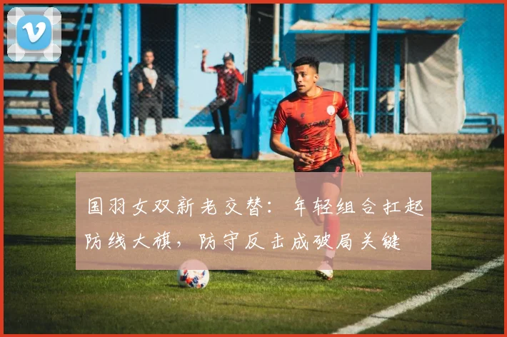 国羽女双新老交替：年轻组合扛起防线大旗，防守反击成破局关键 - 搜狐体育资讯