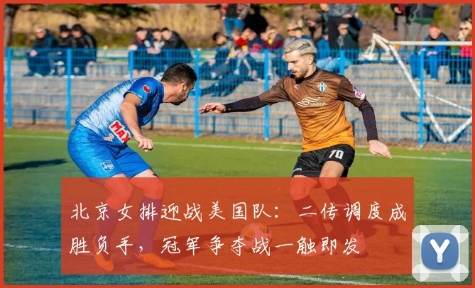 北京女排迎战美国队：二传调度成胜负手，冠军争夺战一触即发 - 搜狐体育推荐