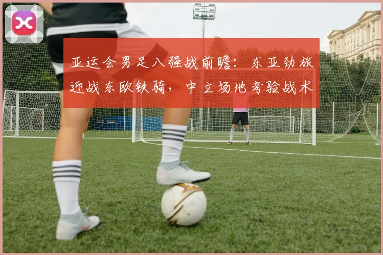 亚运会男足八强战前瞻:东亚劲旅迎战东欧铁骑,中立场地考验战术博弈 - 搜狐体育推荐