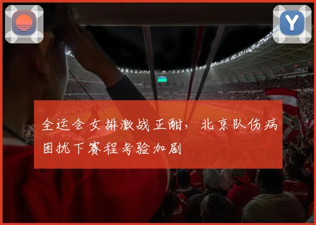 全运会女排激战正酣,北京队伤病困扰下赛程考验加剧 - 搜狐体育推荐