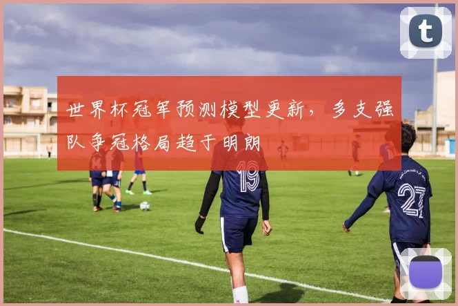 世界杯冠军预测模型更新，多支强队争冠格局趋于明朗