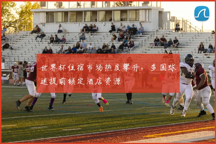 世界杯住宿市场热度攀升，多国球迷提前锁定酒店资源